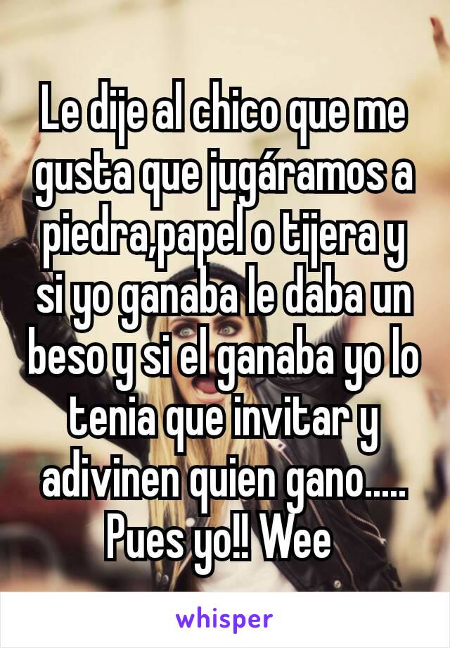 Le dije al chico que me gusta que jugáramos a piedra,papel o tijera y si yo ganaba le daba un beso y si el ganaba yo lo tenia que invitar y adivinen quien gano.....
Pues yo!! Wee 