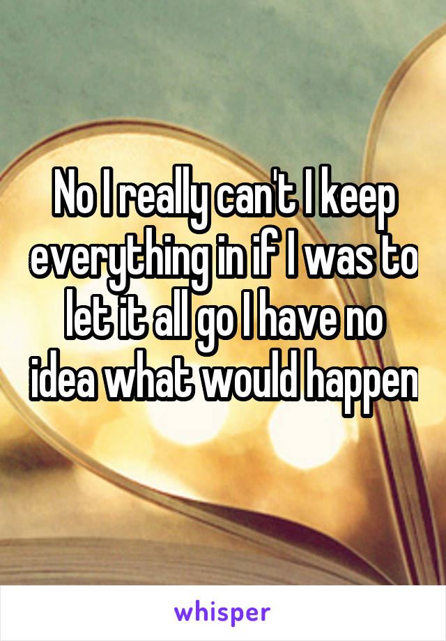 No I really can't I keep everything in if I was to let it all go I have no idea what would happen 