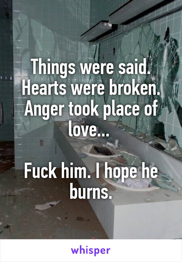 Things were said. Hearts were broken. Anger took place of love... 

Fuck him. I hope he burns.