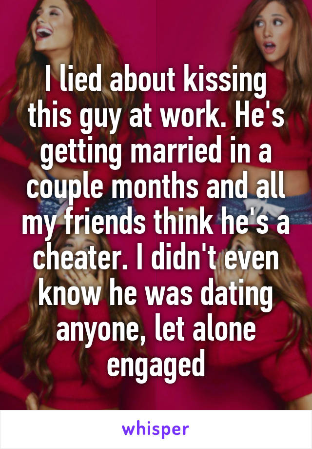 I lied about kissing this guy at work. He's getting married in a couple months and all my friends think he's a cheater. I didn't even know he was dating anyone, let alone engaged