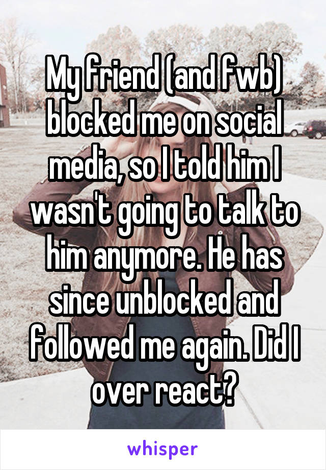 My friend (and fwb) blocked me on social media, so I told him I wasn't going to talk to him anymore. He has since unblocked and followed me again. Did I over react?