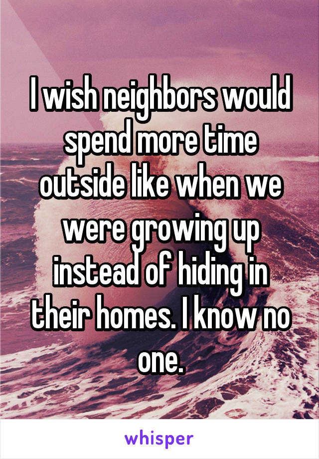 I wish neighbors would spend more time outside like when we were growing up instead of hiding in their homes. I know no one.