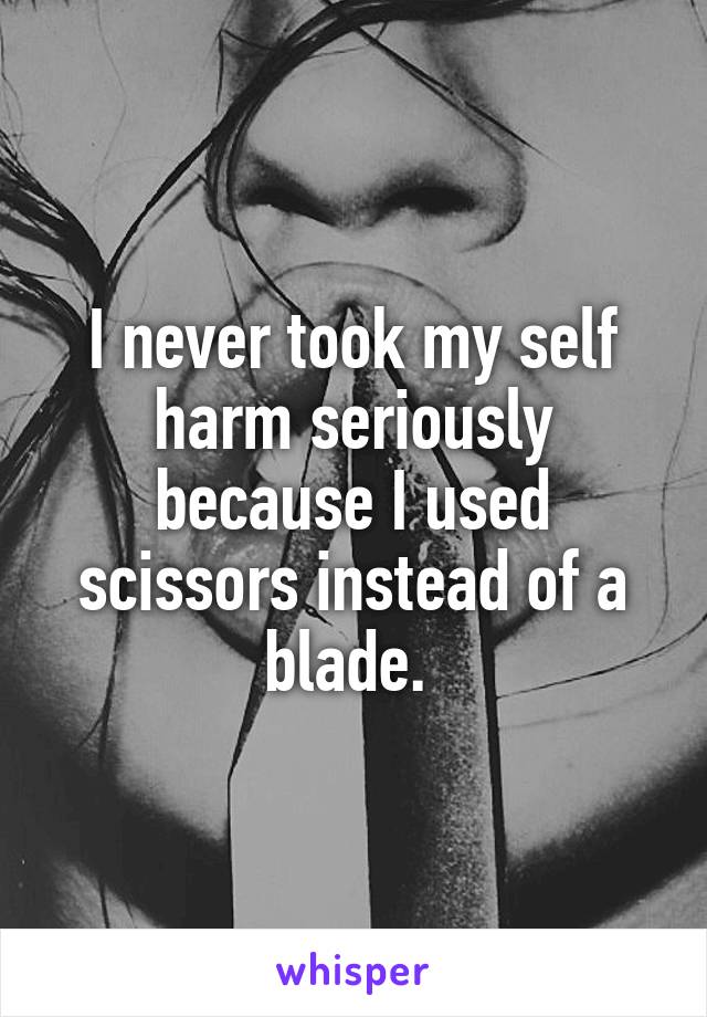 I never took my self harm seriously because I used scissors instead of a blade. 