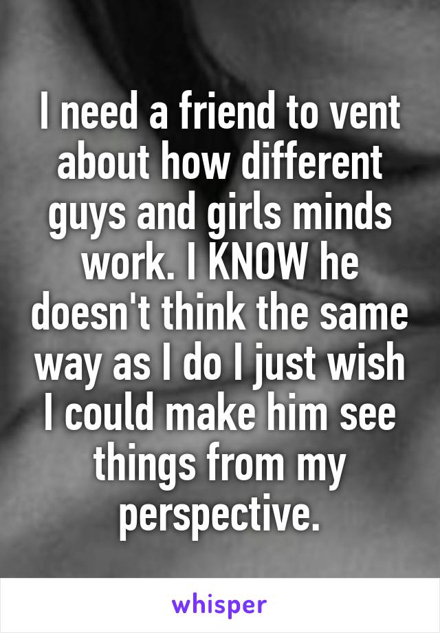 I need a friend to vent about how different guys and girls minds work. I KNOW he doesn't think the same way as I do I just wish I could make him see things from my perspective.