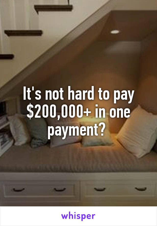 It's not hard to pay $200,000+ in one payment? 