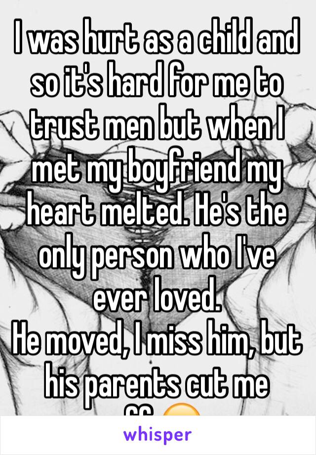 I was hurt as a child and so it's hard for me to trust men but when I met my boyfriend my heart melted. He's the only person who I've ever loved. 
He moved, I miss him, but his parents cut me off.😔