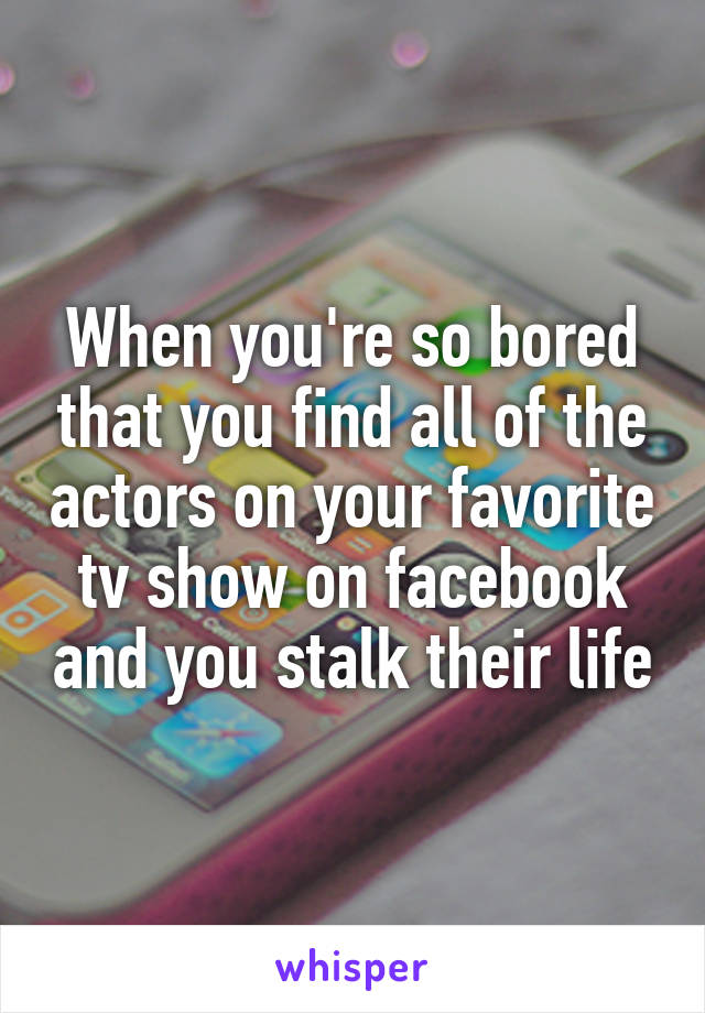 When you're so bored that you find all of the actors on your favorite tv show on facebook and you stalk their life