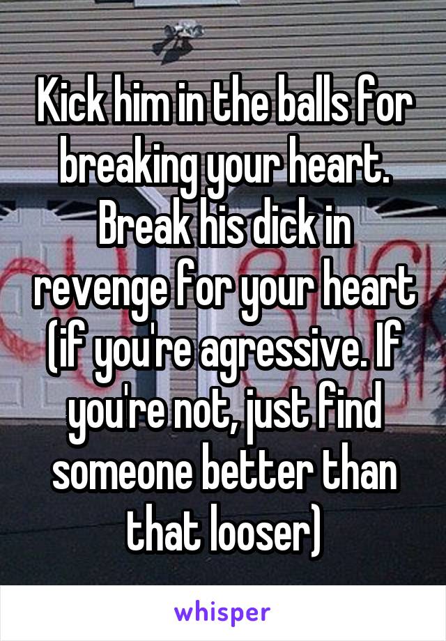 Kick him in the balls for breaking your heart. Break his dick in revenge for your heart (if you're agressive. If you're not, just find someone better than that looser)