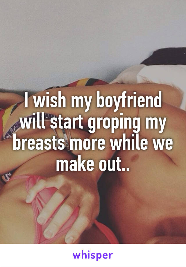 I wish my boyfriend will start groping my breasts more while we make out..