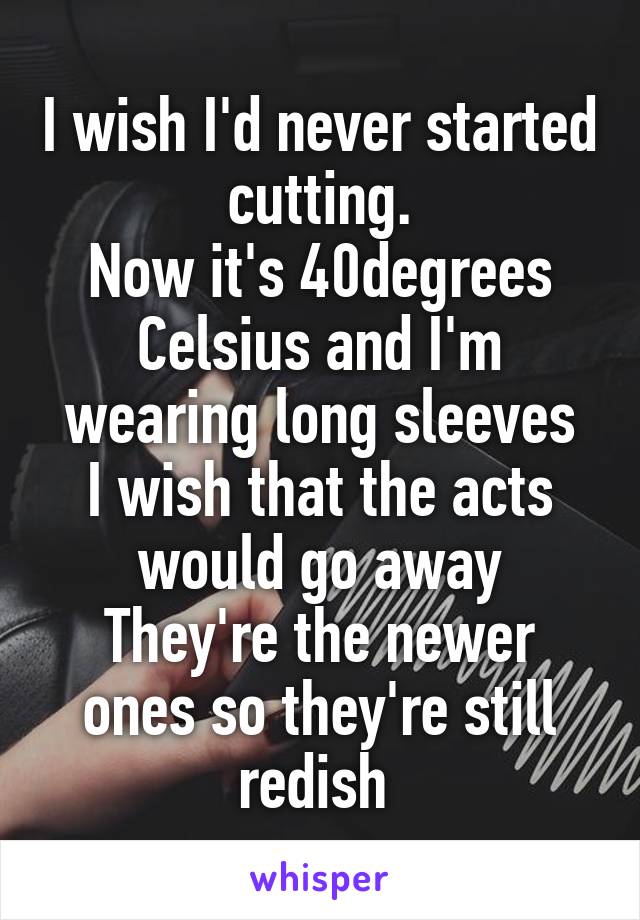 I wish I'd never started cutting.
Now it's 40degrees Celsius and I'm wearing long sleeves
I wish that the acts would go away
They're the newer ones so they're still redish 