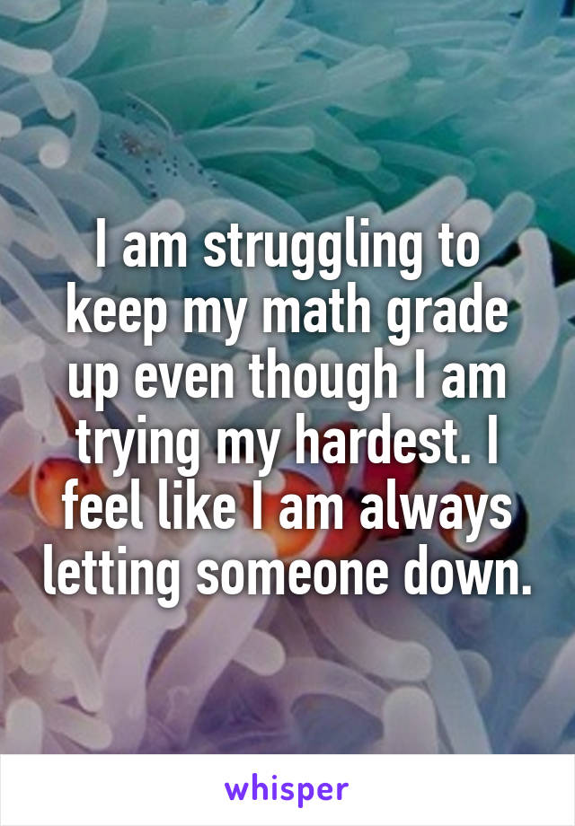 I am struggling to keep my math grade up even though I am trying my hardest. I feel like I am always letting someone down.