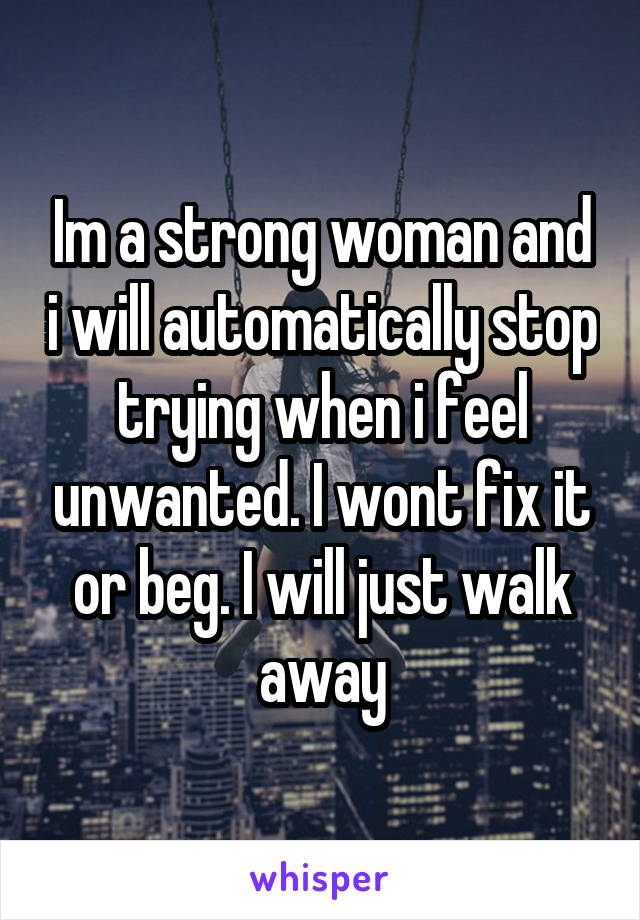 Im a strong woman and i will automatically stop trying when i feel unwanted. I wont fix it or beg. I will just walk away