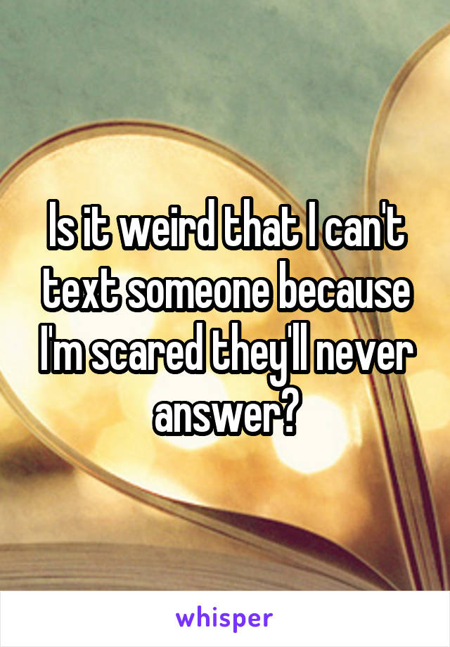 Is it weird that I can't text someone because I'm scared they'll never answer?