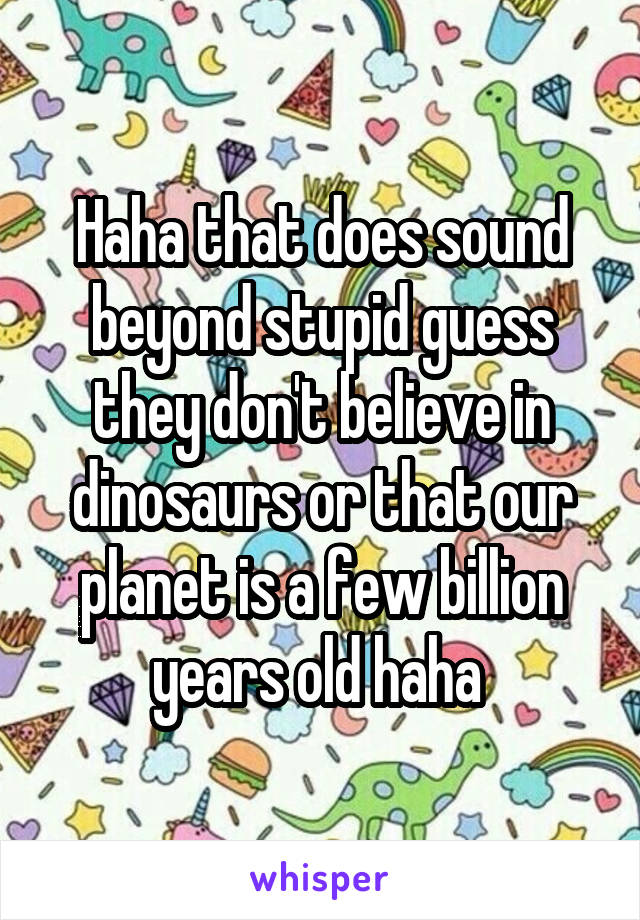 Haha that does sound beyond stupid guess they don't believe in dinosaurs or that our planet is a few billion years old haha 