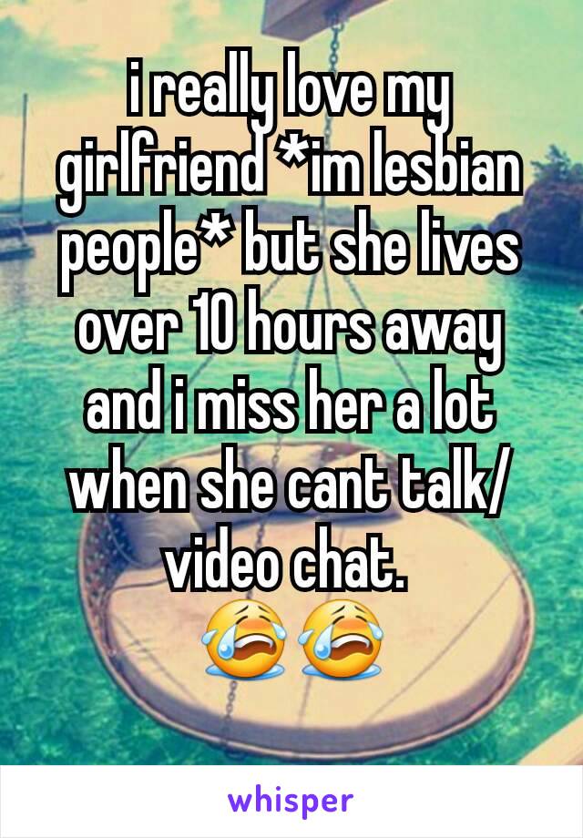 i really love my girlfriend *im lesbian people* but she lives over 10 hours away and i miss her a lot when she cant talk/video chat. 
😭😭