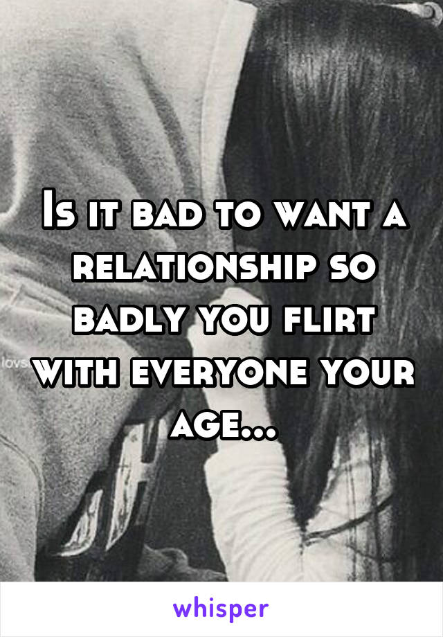 Is it bad to want a relationship so badly you flirt with everyone your age...