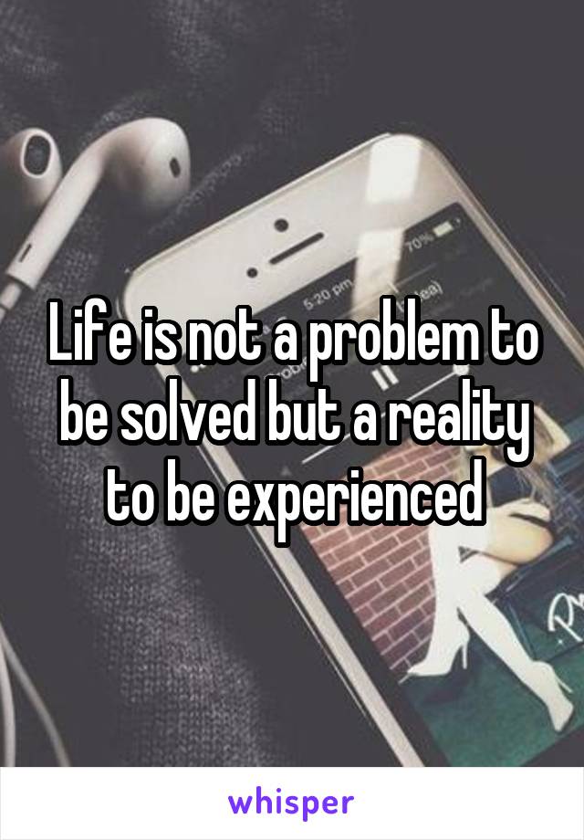 Life is not a problem to be solved but a reality to be experienced