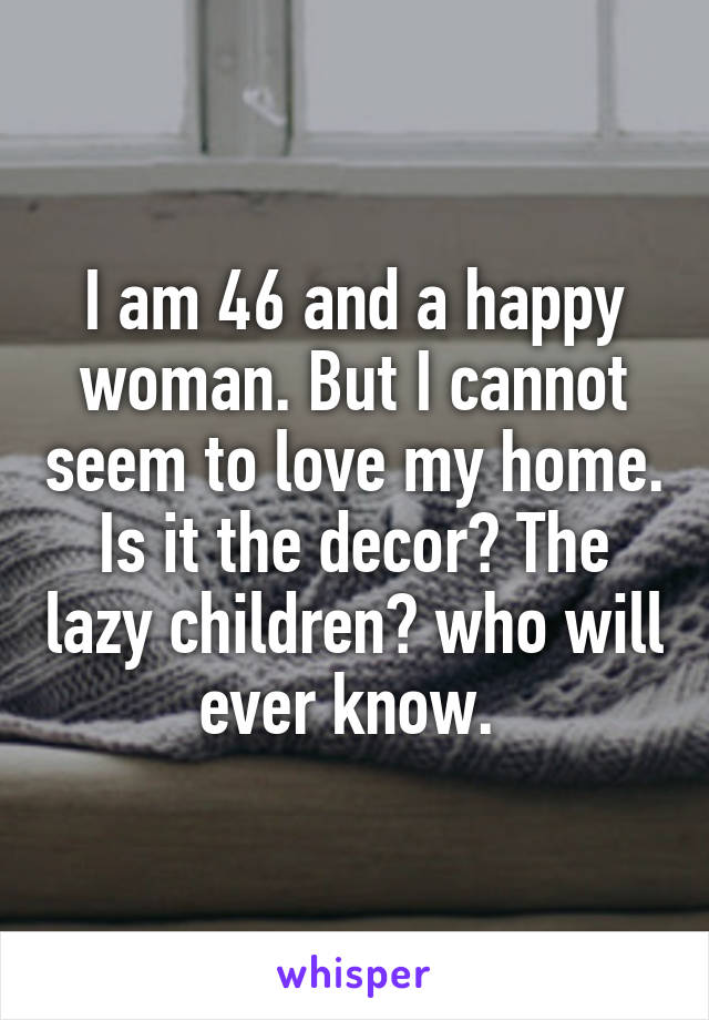 I am 46 and a happy woman. But I cannot seem to love my home. Is it the decor? The lazy children? who will ever know. 