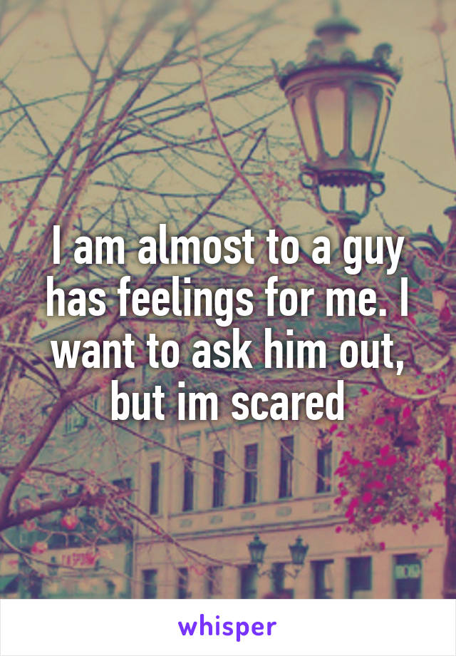 I am almost to a guy has feelings for me. I want to ask him out, but im scared