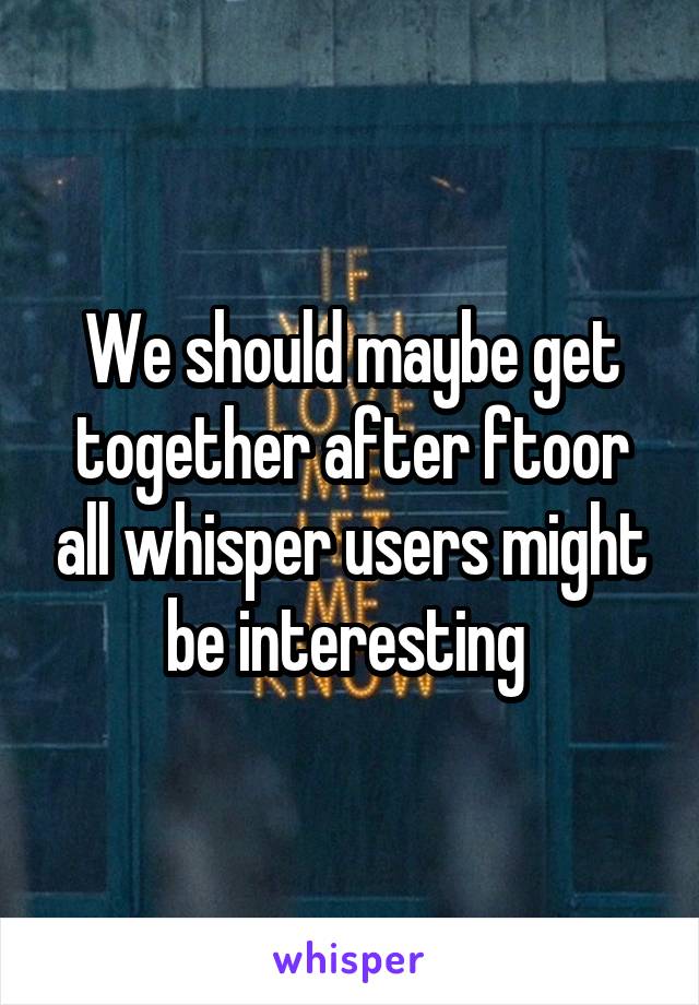 We should maybe get together after ftoor all whisper users might be interesting 