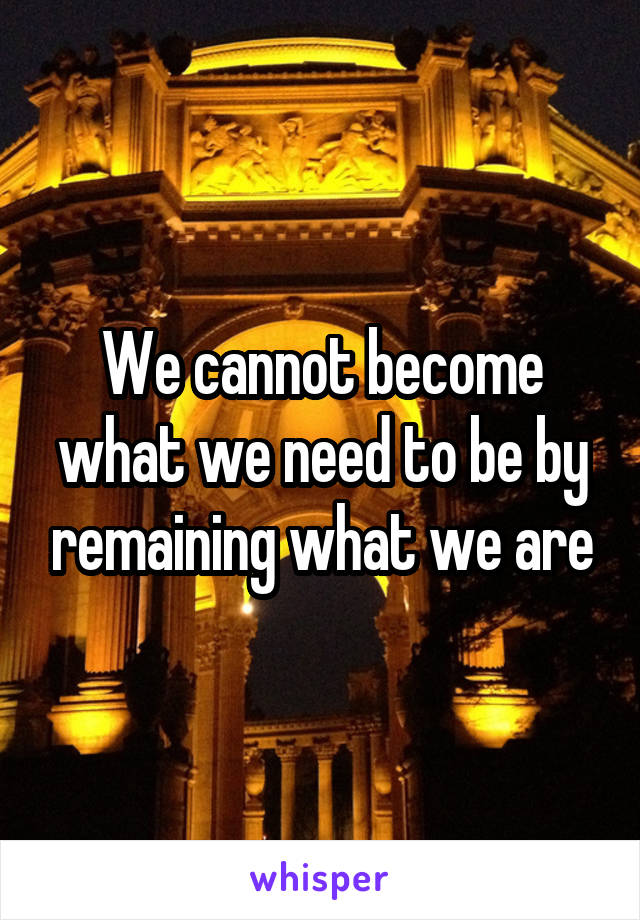 We cannot become what we need to be by remaining what we are