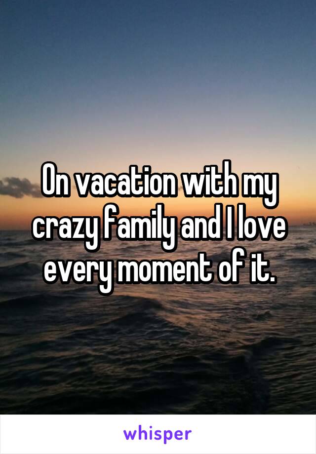 On vacation with my crazy family and I love every moment of it.