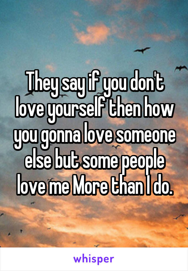 They say if you don't love yourself then how you gonna love someone else but some people love me More than I do.