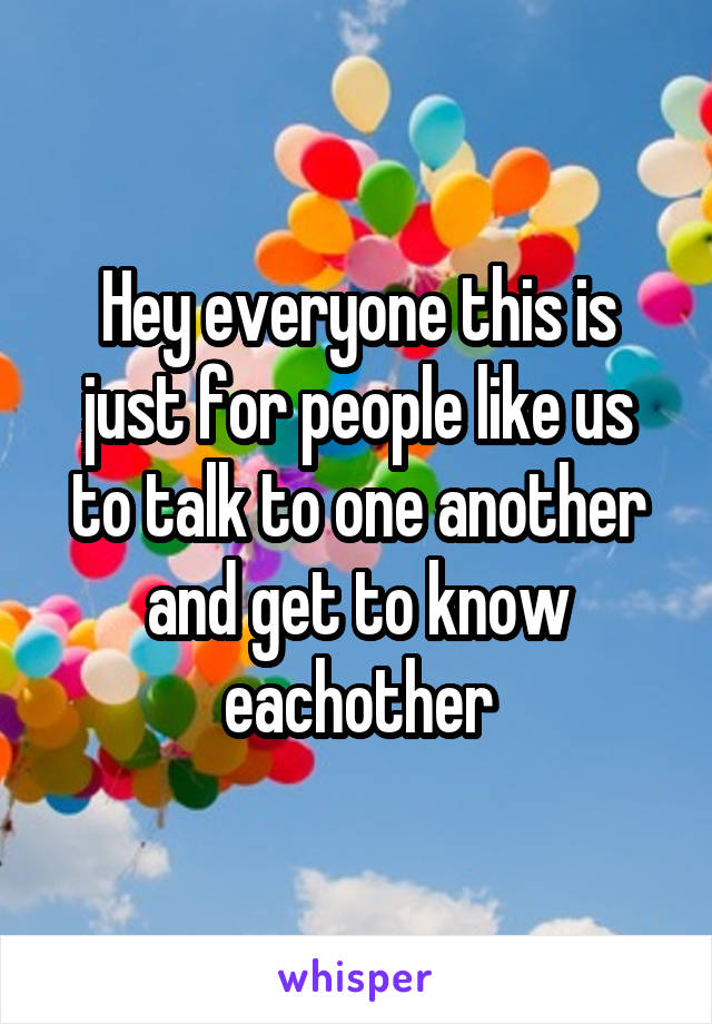 Hey everyone this is just for people like us to talk to one another and get to know eachother