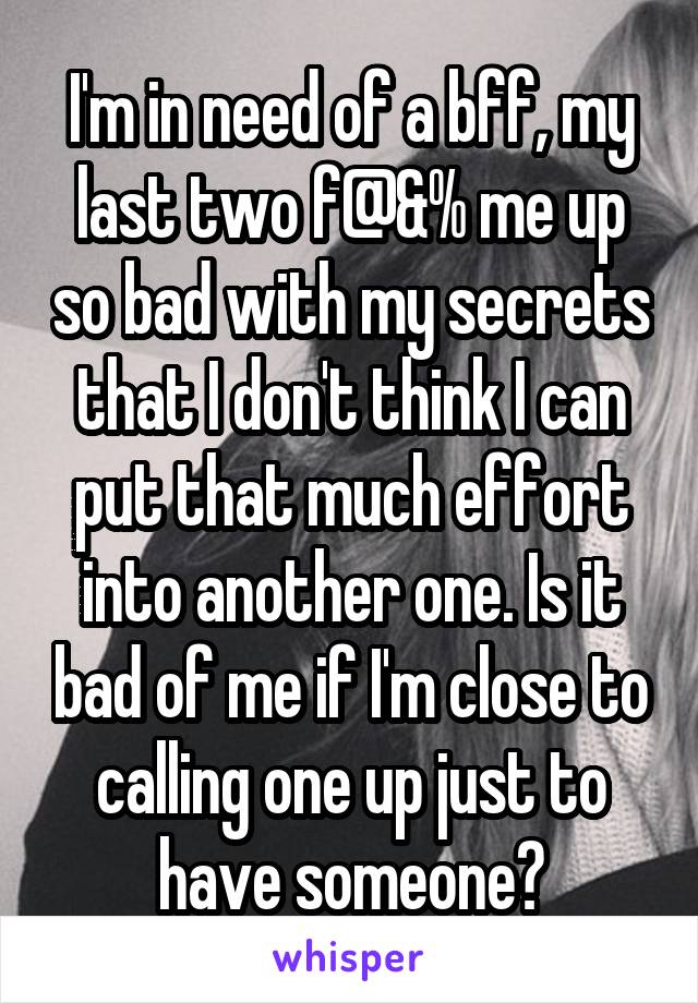 I'm in need of a bff, my last two f@&% me up so bad with my secrets that I don't think I can put that much effort into another one. Is it bad of me if I'm close to calling one up just to have someone?