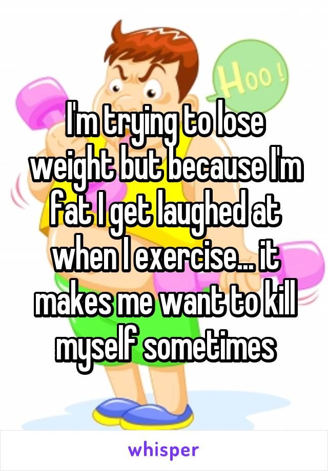 I'm trying to lose weight but because I'm fat I get laughed at when I exercise... it makes me want to kill myself sometimes