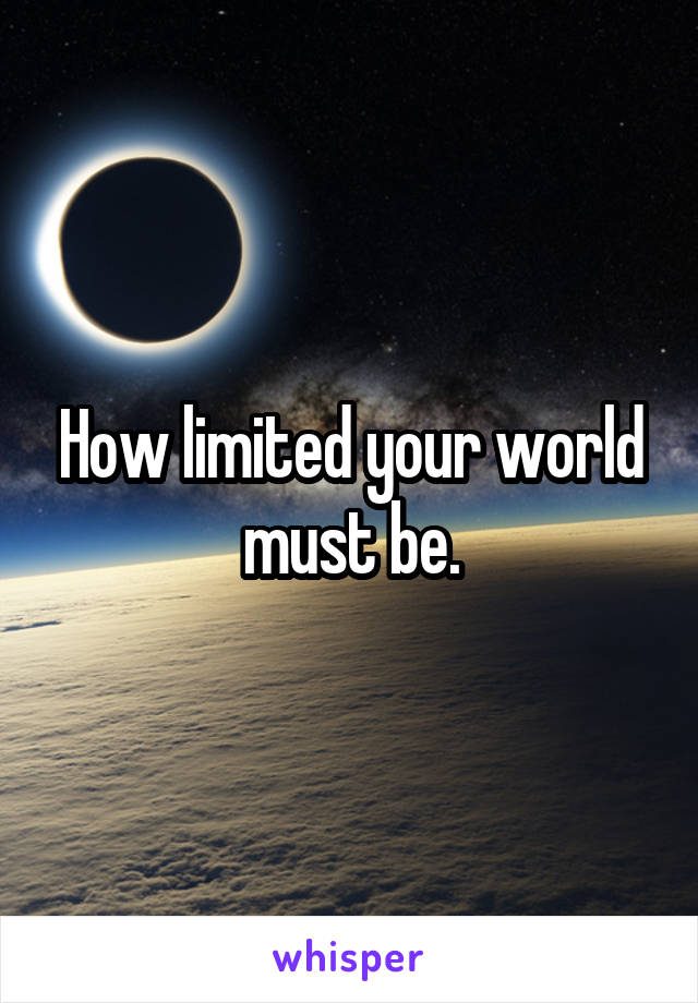 How limited your world must be.