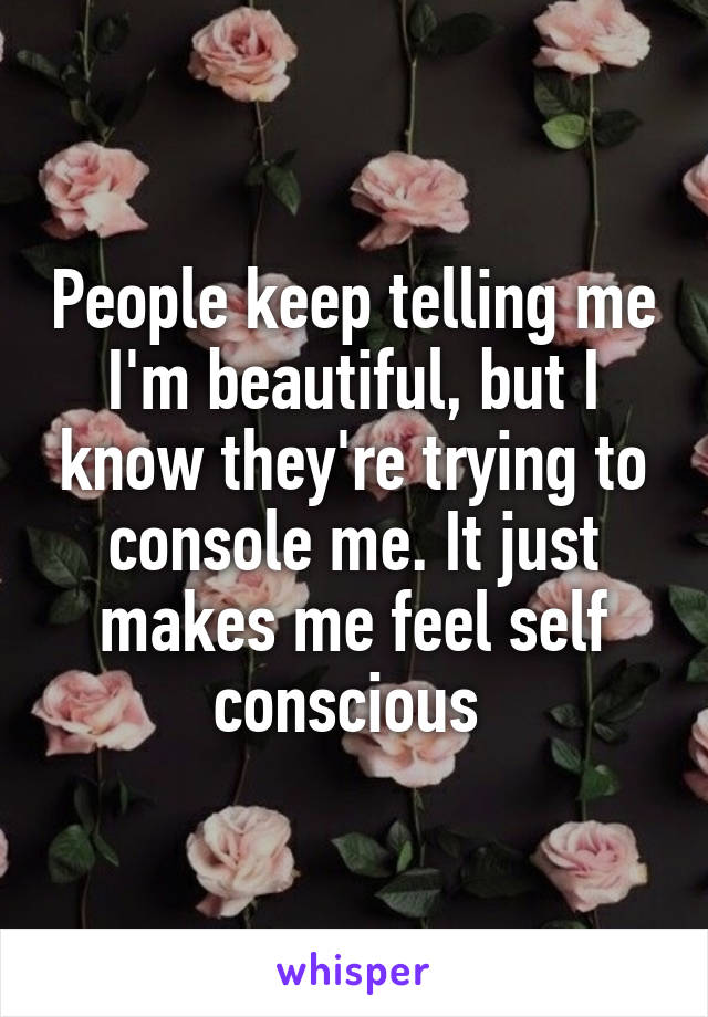 People keep telling me I'm beautiful, but I know they're trying to console me. It just makes me feel self conscious 