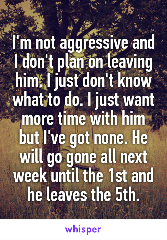 I'm not aggressive and I don't plan on leaving him. I just don't know what to do. I just want more time with him but I've got none. He will go gone all next week until the 1st and he leaves the 5th.