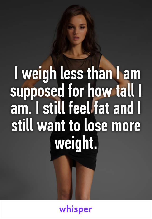  I weigh less than I am supposed for how tall I am. I still feel fat and I still want to lose more weight.