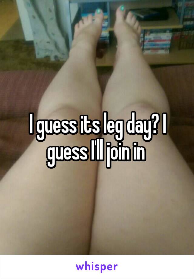 I guess its leg day? I guess I'll join in 