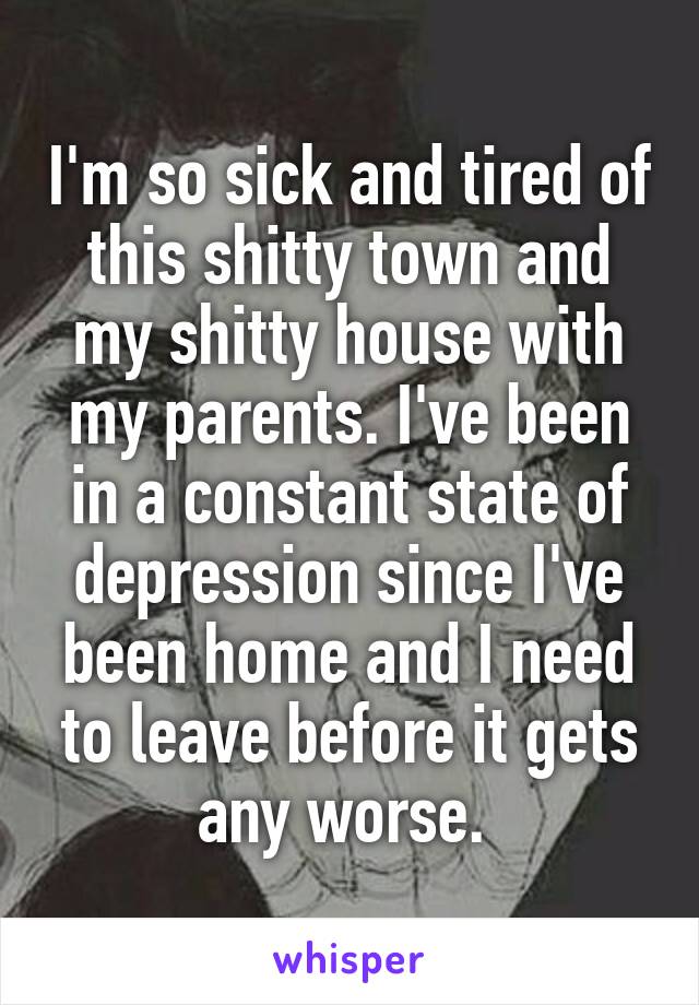 I'm so sick and tired of this shitty town and my shitty house with my parents. I've been in a constant state of depression since I've been home and I need to leave before it gets any worse. 