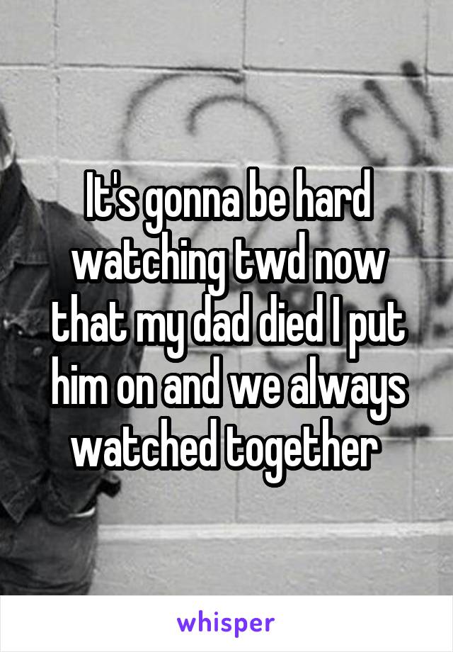 It's gonna be hard watching twd now that my dad died I put him on and we always watched together 