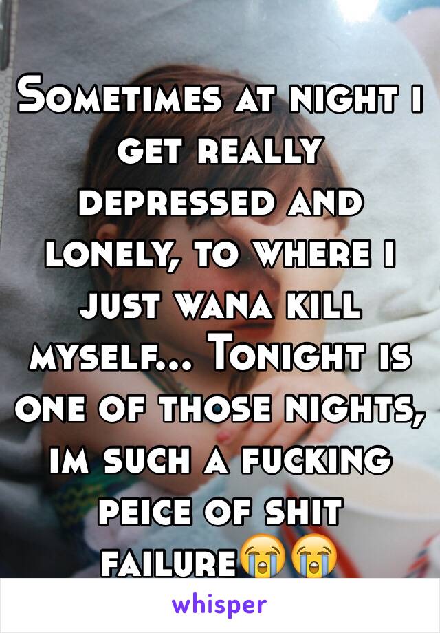 Sometimes at night i get really depressed and lonely, to where i just wana kill myself... Tonight is one of those nights, im such a fucking peice of shit failure😭😭