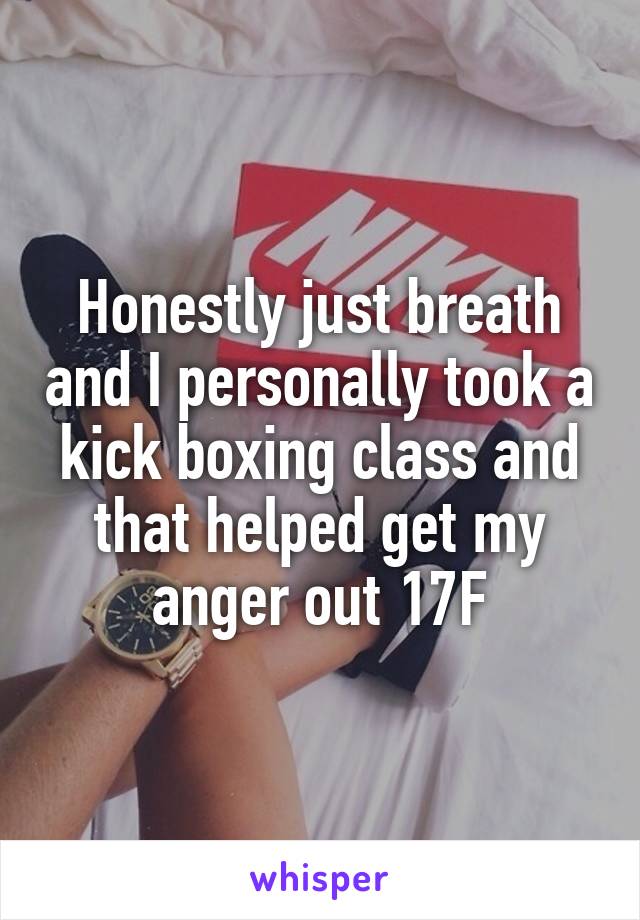 Honestly just breath and I personally took a kick boxing class and that helped get my anger out 17F