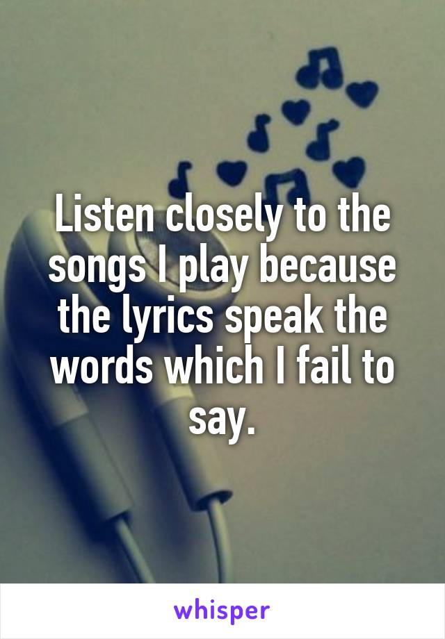 Listen closely to the songs I play because the lyrics speak the words which I fail to say.