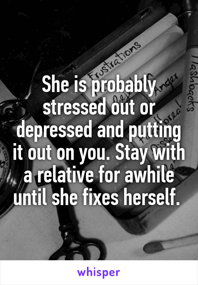 She is probably stressed out or depressed and putting it out on you. Stay with a relative for awhile until she fixes herself. 