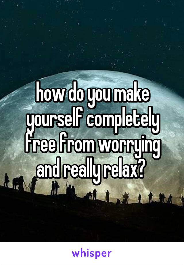 how do you make yourself completely free from worrying and really relax? 