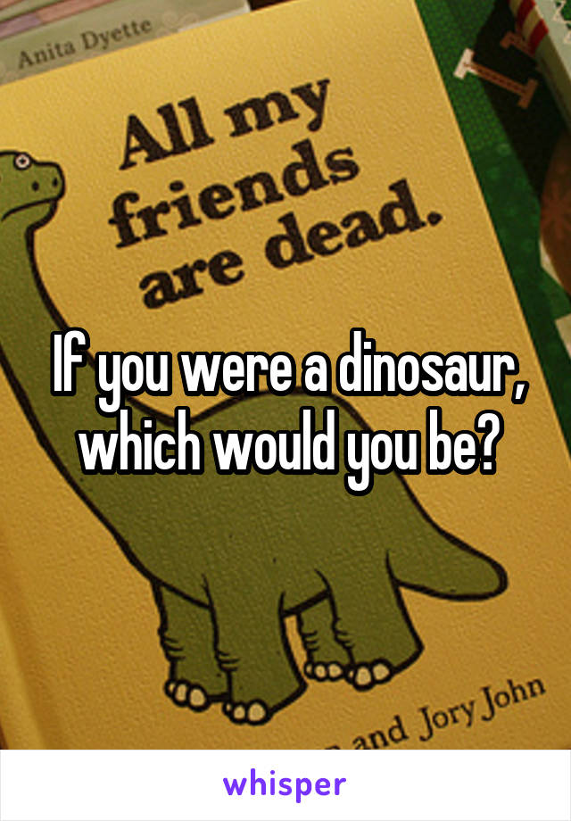 If you were a dinosaur, which would you be?