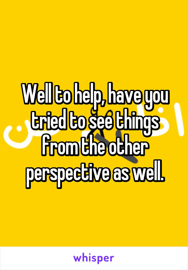 Well to help, have you tried to see things from the other perspective as well.