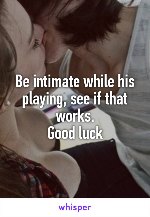 Be intimate while his playing, see if that works.
Good luck