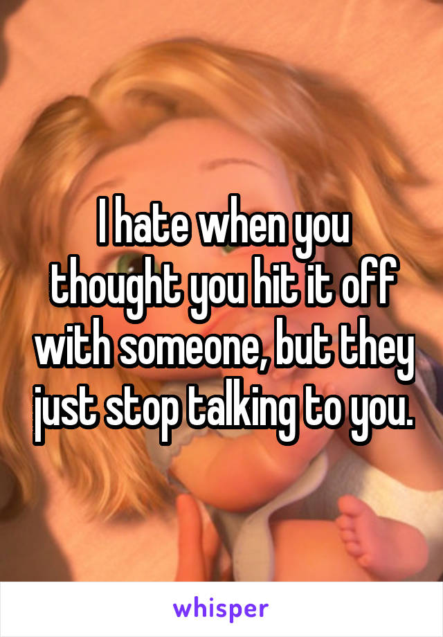 I hate when you thought you hit it off with someone, but they just stop talking to you.