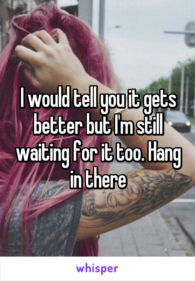 I would tell you it gets better but I'm still waiting for it too. Hang in there