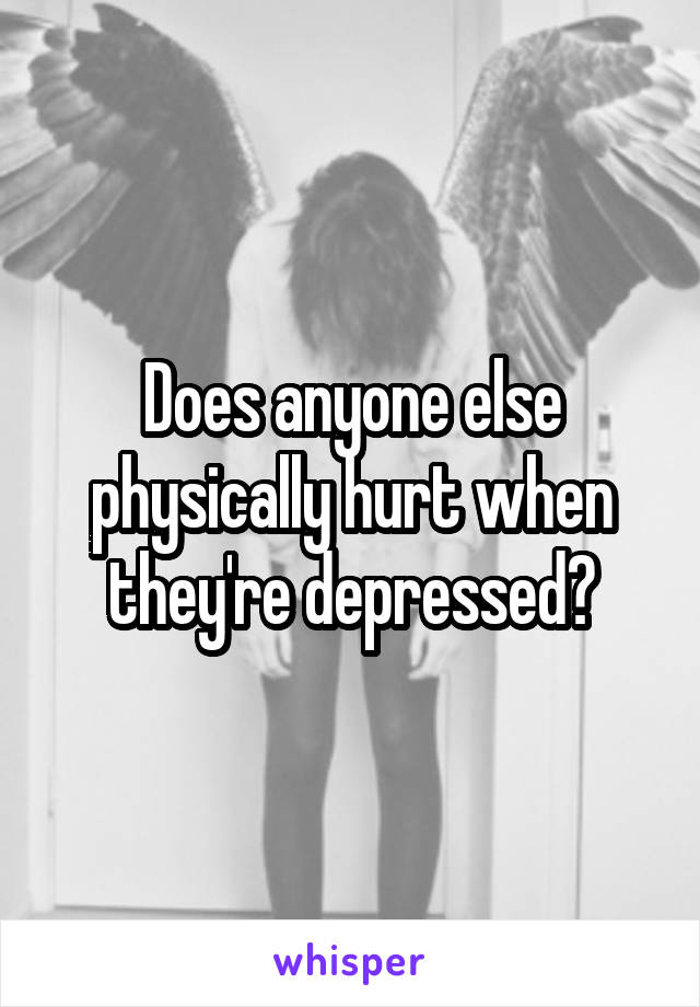 Does anyone else physically hurt when they're depressed?