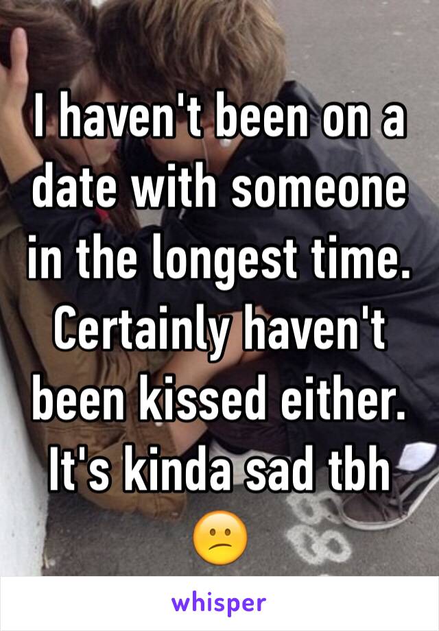 I haven't been on a date with someone in the longest time. Certainly haven't been kissed either. It's kinda sad tbh 
😕