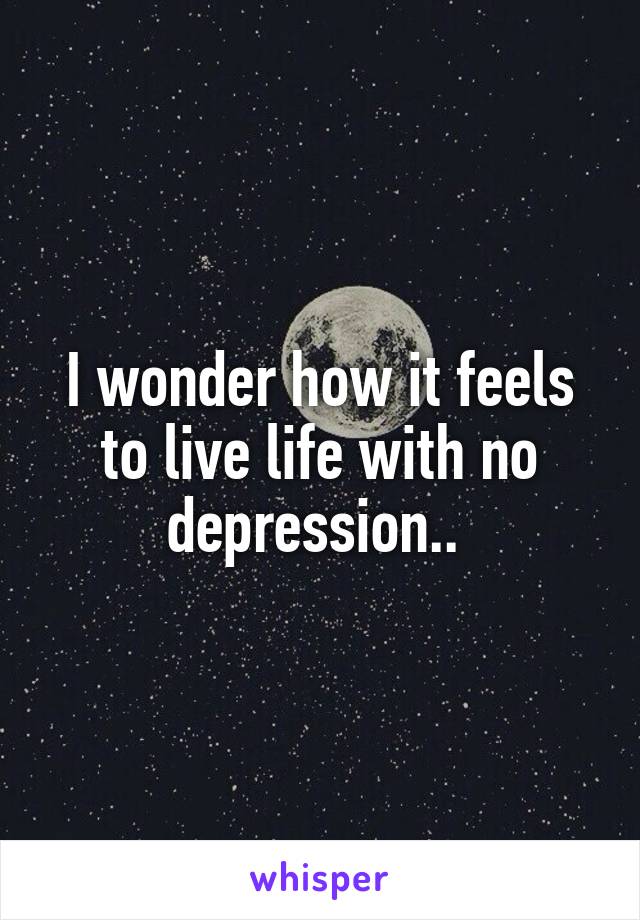 I wonder how it feels to live life with no depression.. 